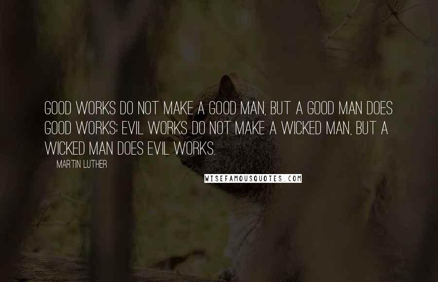 Martin Luther Quotes: Good works do not make a good man, but a good man does good works; evil works do not make a wicked man, but a wicked man does evil works.