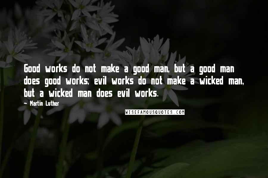 Martin Luther Quotes: Good works do not make a good man, but a good man does good works; evil works do not make a wicked man, but a wicked man does evil works.