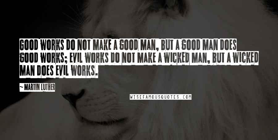 Martin Luther Quotes: Good works do not make a good man, but a good man does good works; evil works do not make a wicked man, but a wicked man does evil works.