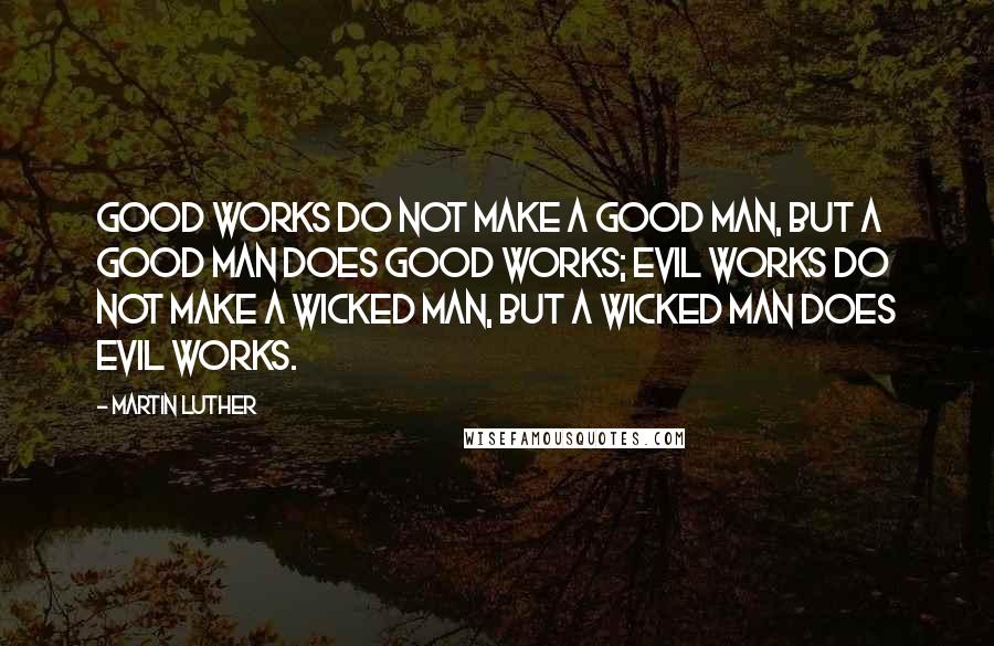 Martin Luther Quotes: Good works do not make a good man, but a good man does good works; evil works do not make a wicked man, but a wicked man does evil works.