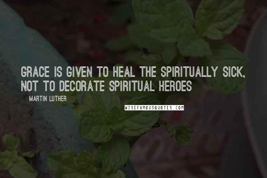 Martin Luther Quotes: Grace is given to heal the spiritually sick, not to decorate spiritual heroes