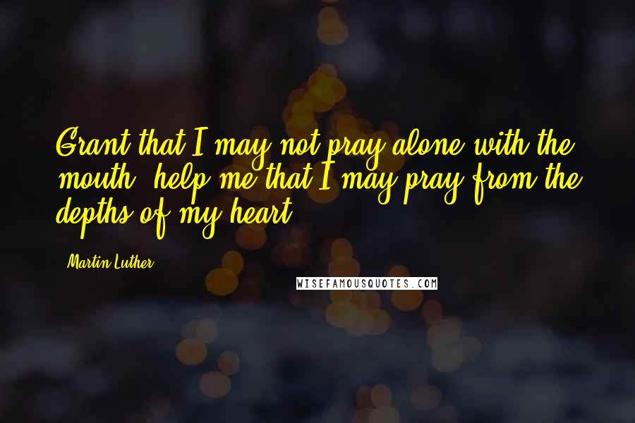 Martin Luther Quotes: Grant that I may not pray alone with the mouth; help me that I may pray from the depths of my heart.