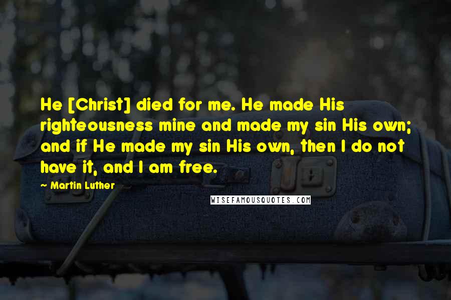 Martin Luther Quotes: He [Christ] died for me. He made His righteousness mine and made my sin His own; and if He made my sin His own, then I do not have it, and I am free.