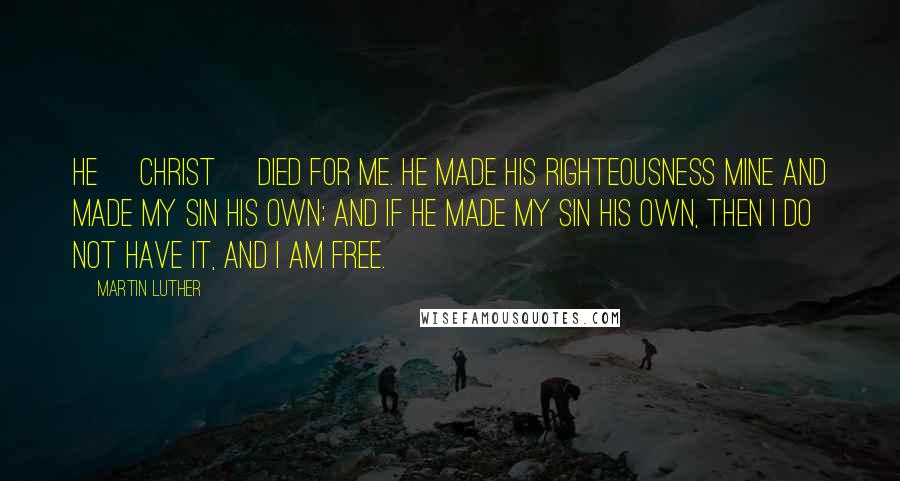 Martin Luther Quotes: He [Christ] died for me. He made His righteousness mine and made my sin His own; and if He made my sin His own, then I do not have it, and I am free.