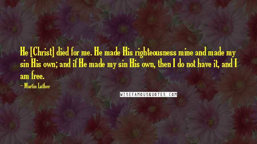 Martin Luther Quotes: He [Christ] died for me. He made His righteousness mine and made my sin His own; and if He made my sin His own, then I do not have it, and I am free.