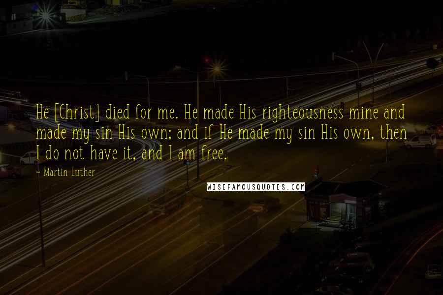 Martin Luther Quotes: He [Christ] died for me. He made His righteousness mine and made my sin His own; and if He made my sin His own, then I do not have it, and I am free.