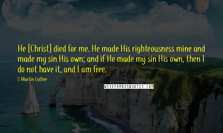 Martin Luther Quotes: He [Christ] died for me. He made His righteousness mine and made my sin His own; and if He made my sin His own, then I do not have it, and I am free.