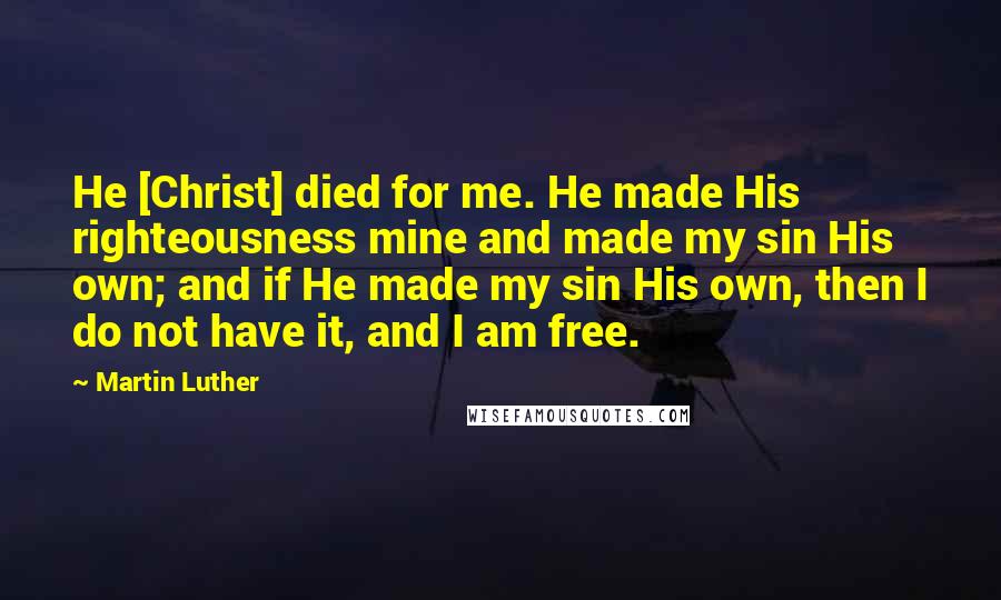 Martin Luther Quotes: He [Christ] died for me. He made His righteousness mine and made my sin His own; and if He made my sin His own, then I do not have it, and I am free.