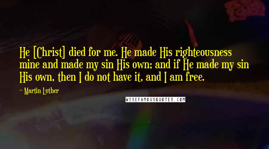 Martin Luther Quotes: He [Christ] died for me. He made His righteousness mine and made my sin His own; and if He made my sin His own, then I do not have it, and I am free.