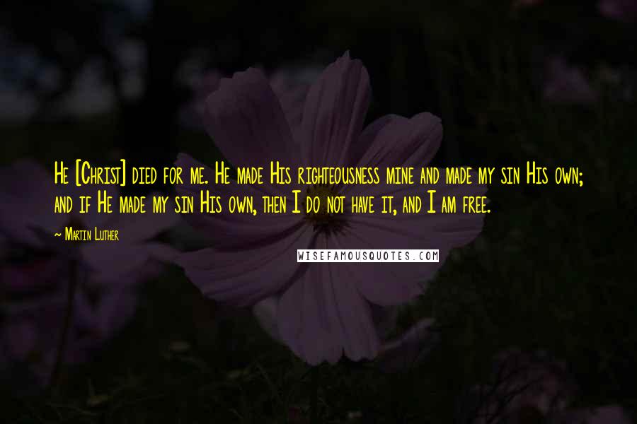 Martin Luther Quotes: He [Christ] died for me. He made His righteousness mine and made my sin His own; and if He made my sin His own, then I do not have it, and I am free.