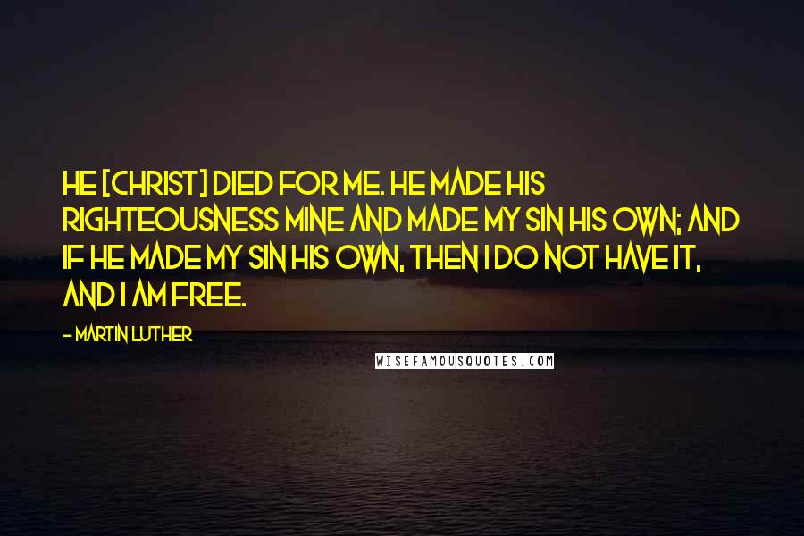 Martin Luther Quotes: He [Christ] died for me. He made His righteousness mine and made my sin His own; and if He made my sin His own, then I do not have it, and I am free.