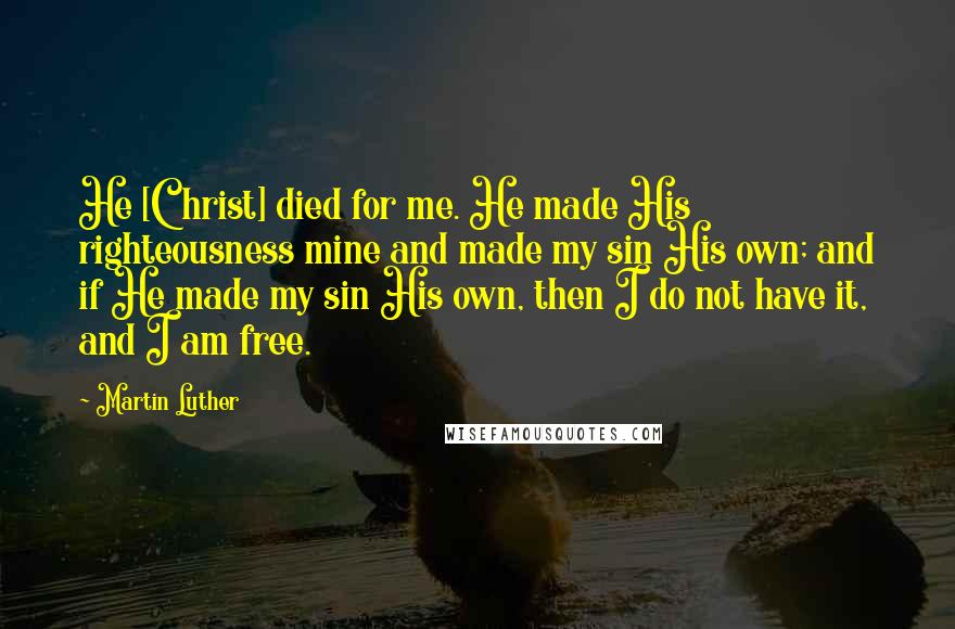 Martin Luther Quotes: He [Christ] died for me. He made His righteousness mine and made my sin His own; and if He made my sin His own, then I do not have it, and I am free.