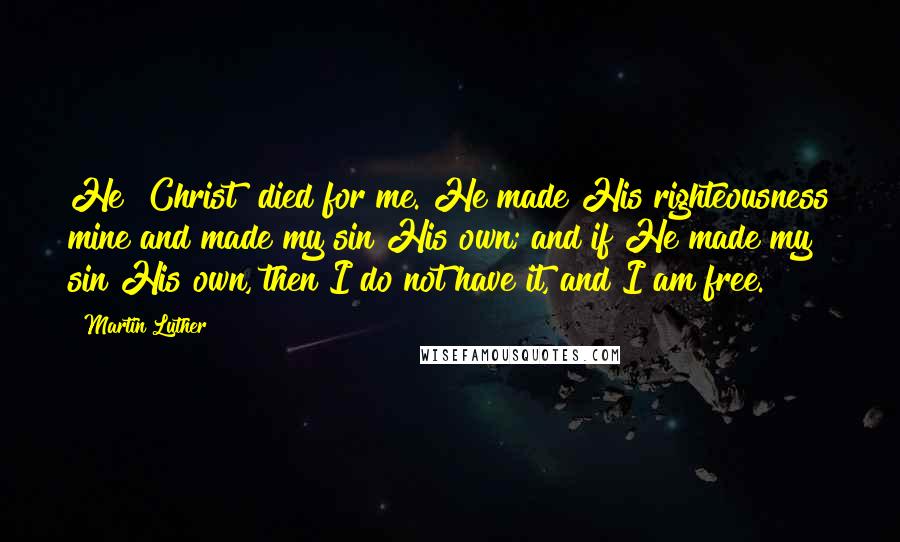 Martin Luther Quotes: He [Christ] died for me. He made His righteousness mine and made my sin His own; and if He made my sin His own, then I do not have it, and I am free.