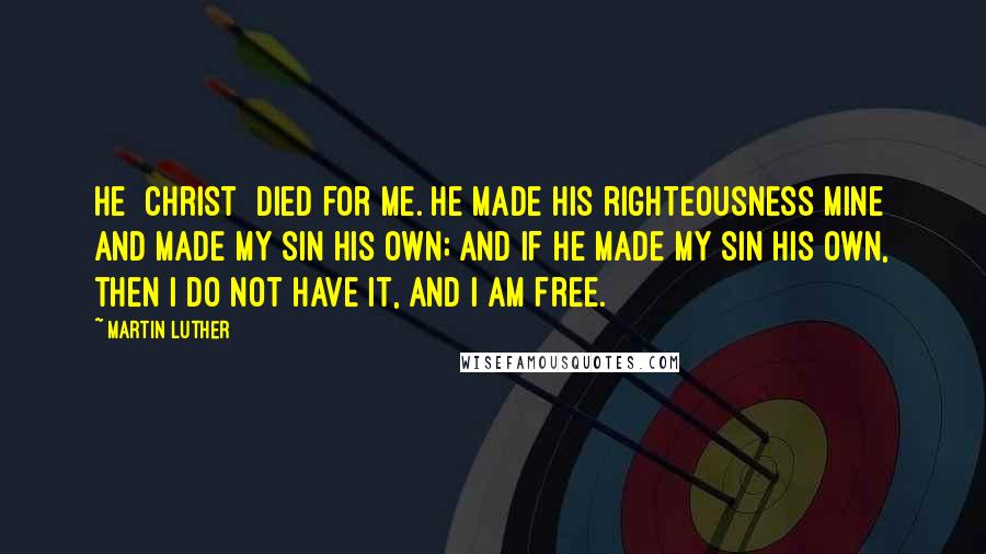 Martin Luther Quotes: He [Christ] died for me. He made His righteousness mine and made my sin His own; and if He made my sin His own, then I do not have it, and I am free.