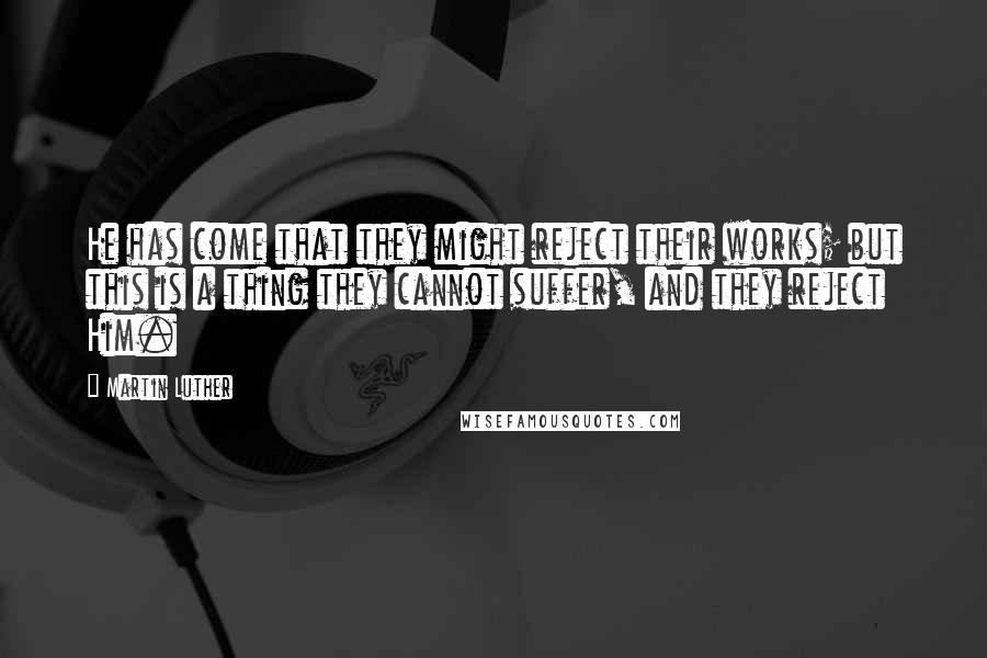 Martin Luther Quotes: He has come that they might reject their works; but this is a thing they cannot suffer, and they reject Him.