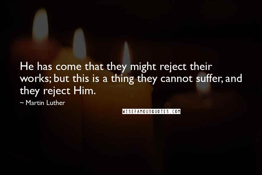 Martin Luther Quotes: He has come that they might reject their works; but this is a thing they cannot suffer, and they reject Him.