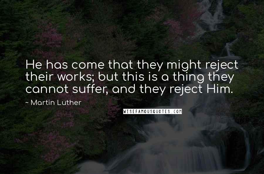 Martin Luther Quotes: He has come that they might reject their works; but this is a thing they cannot suffer, and they reject Him.