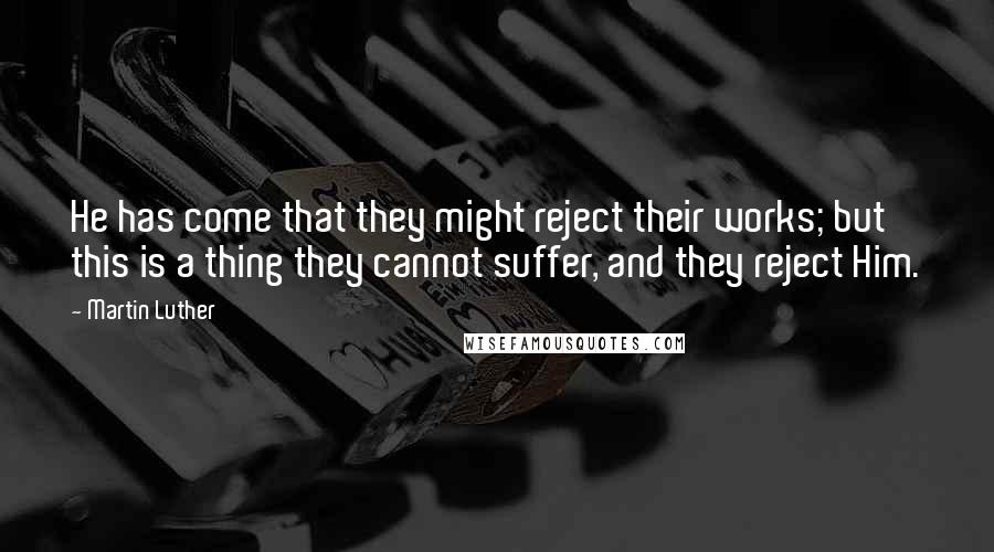 Martin Luther Quotes: He has come that they might reject their works; but this is a thing they cannot suffer, and they reject Him.