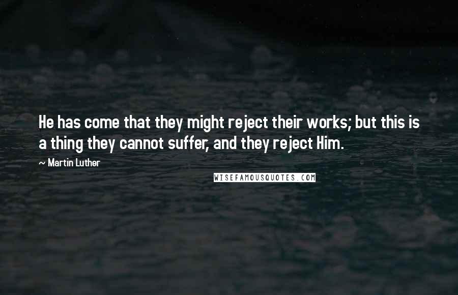 Martin Luther Quotes: He has come that they might reject their works; but this is a thing they cannot suffer, and they reject Him.