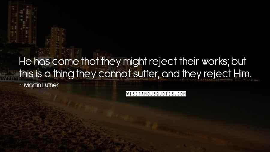 Martin Luther Quotes: He has come that they might reject their works; but this is a thing they cannot suffer, and they reject Him.