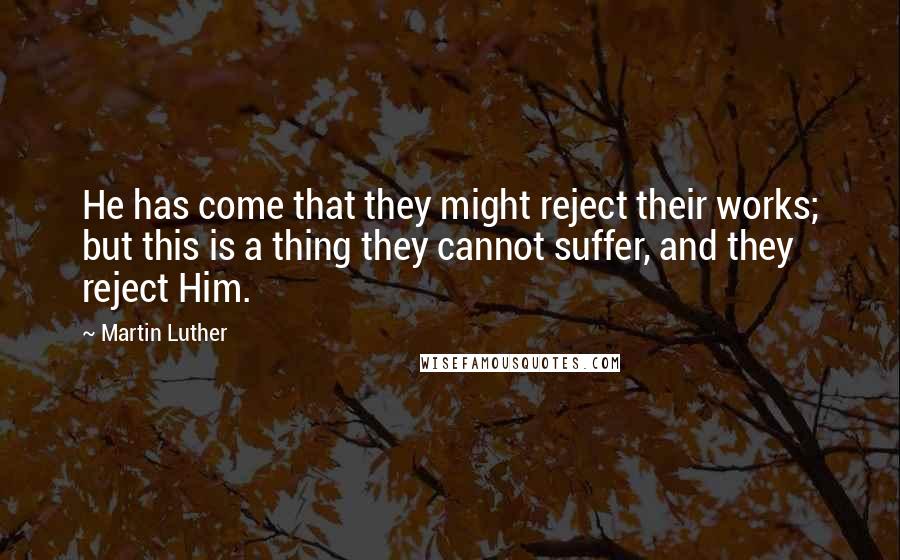 Martin Luther Quotes: He has come that they might reject their works; but this is a thing they cannot suffer, and they reject Him.