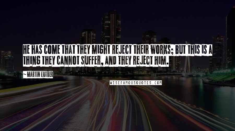 Martin Luther Quotes: He has come that they might reject their works; but this is a thing they cannot suffer, and they reject Him.