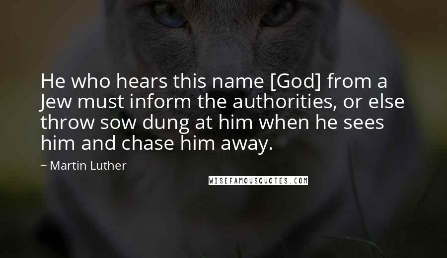 Martin Luther Quotes: He who hears this name [God] from a Jew must inform the authorities, or else throw sow dung at him when he sees him and chase him away.