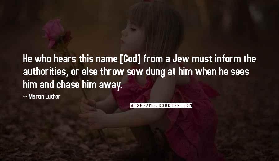 Martin Luther Quotes: He who hears this name [God] from a Jew must inform the authorities, or else throw sow dung at him when he sees him and chase him away.