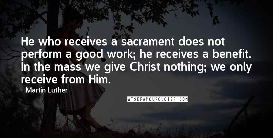 Martin Luther Quotes: He who receives a sacrament does not perform a good work; he receives a benefit. In the mass we give Christ nothing; we only receive from Him.