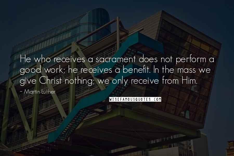 Martin Luther Quotes: He who receives a sacrament does not perform a good work; he receives a benefit. In the mass we give Christ nothing; we only receive from Him.