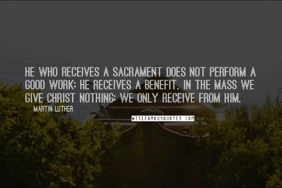 Martin Luther Quotes: He who receives a sacrament does not perform a good work; he receives a benefit. In the mass we give Christ nothing; we only receive from Him.