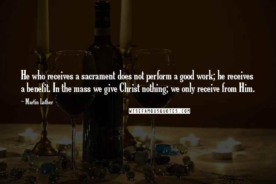 Martin Luther Quotes: He who receives a sacrament does not perform a good work; he receives a benefit. In the mass we give Christ nothing; we only receive from Him.