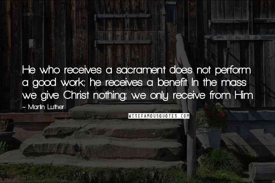 Martin Luther Quotes: He who receives a sacrament does not perform a good work; he receives a benefit. In the mass we give Christ nothing; we only receive from Him.