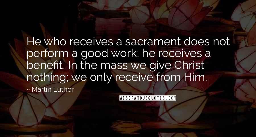 Martin Luther Quotes: He who receives a sacrament does not perform a good work; he receives a benefit. In the mass we give Christ nothing; we only receive from Him.
