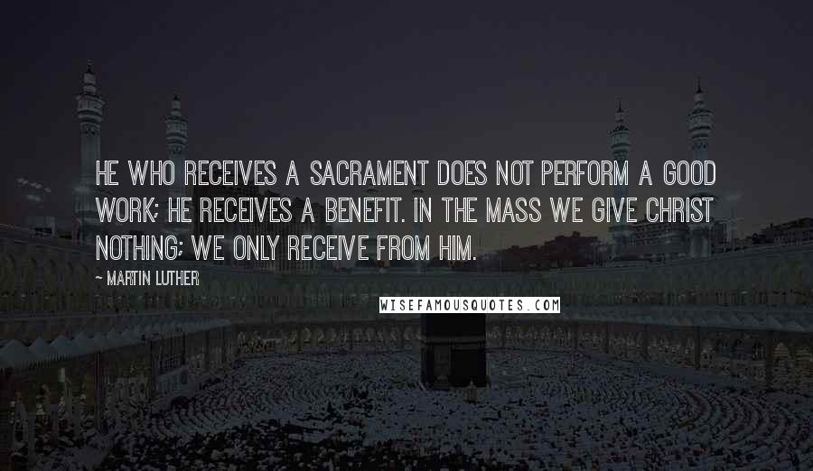 Martin Luther Quotes: He who receives a sacrament does not perform a good work; he receives a benefit. In the mass we give Christ nothing; we only receive from Him.