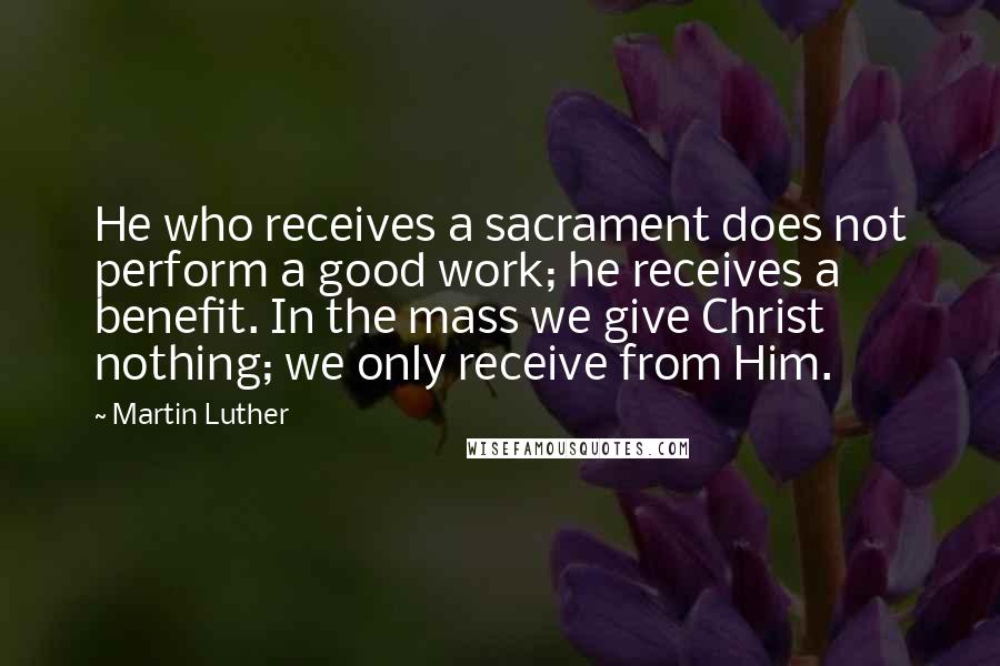 Martin Luther Quotes: He who receives a sacrament does not perform a good work; he receives a benefit. In the mass we give Christ nothing; we only receive from Him.