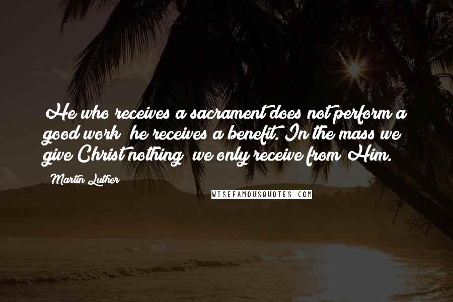 Martin Luther Quotes: He who receives a sacrament does not perform a good work; he receives a benefit. In the mass we give Christ nothing; we only receive from Him.