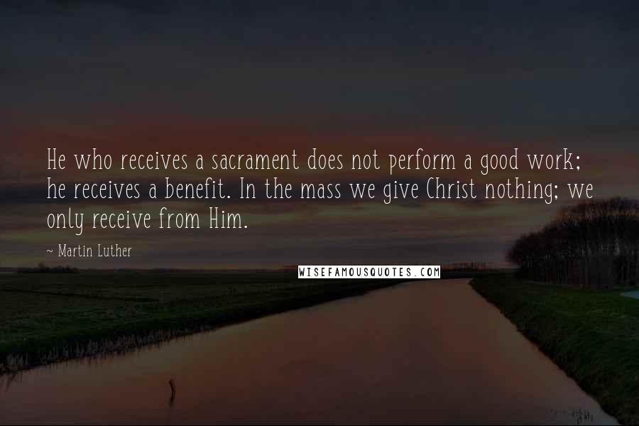 Martin Luther Quotes: He who receives a sacrament does not perform a good work; he receives a benefit. In the mass we give Christ nothing; we only receive from Him.