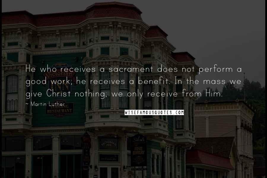 Martin Luther Quotes: He who receives a sacrament does not perform a good work; he receives a benefit. In the mass we give Christ nothing; we only receive from Him.