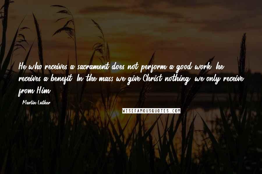 Martin Luther Quotes: He who receives a sacrament does not perform a good work; he receives a benefit. In the mass we give Christ nothing; we only receive from Him.