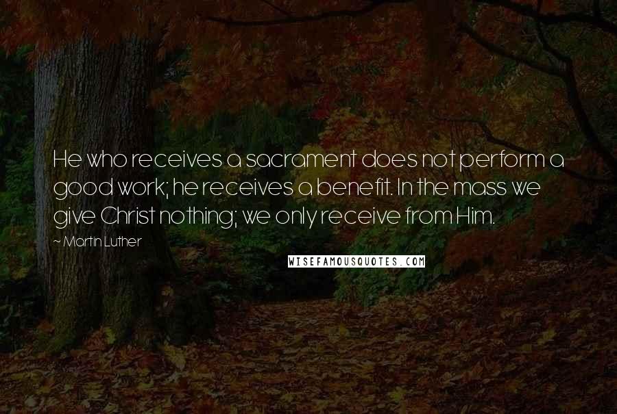 Martin Luther Quotes: He who receives a sacrament does not perform a good work; he receives a benefit. In the mass we give Christ nothing; we only receive from Him.