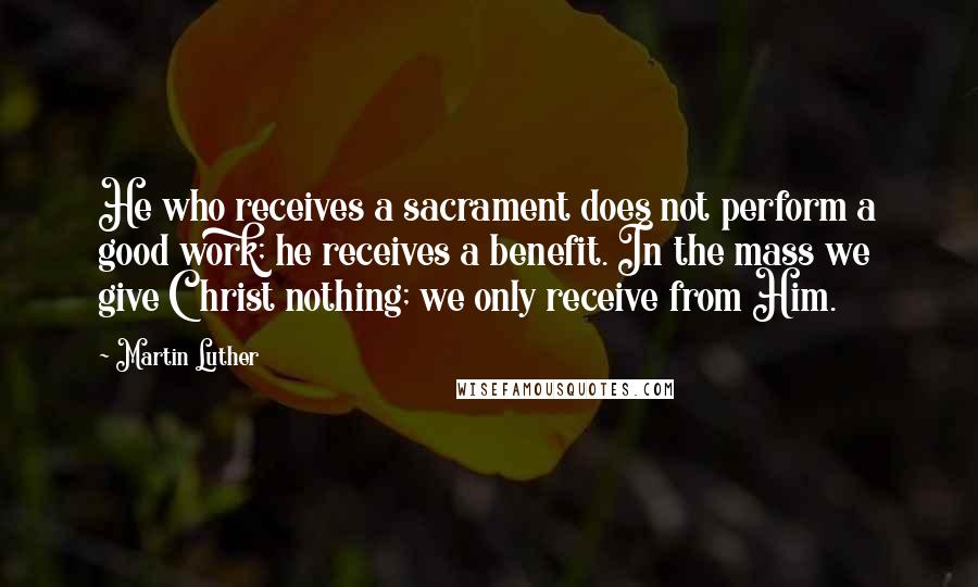 Martin Luther Quotes: He who receives a sacrament does not perform a good work; he receives a benefit. In the mass we give Christ nothing; we only receive from Him.