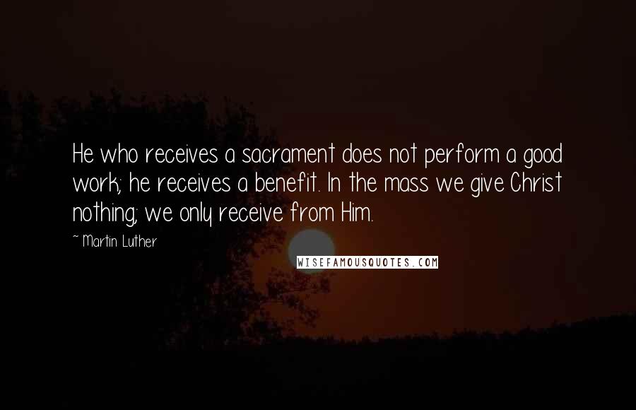 Martin Luther Quotes: He who receives a sacrament does not perform a good work; he receives a benefit. In the mass we give Christ nothing; we only receive from Him.