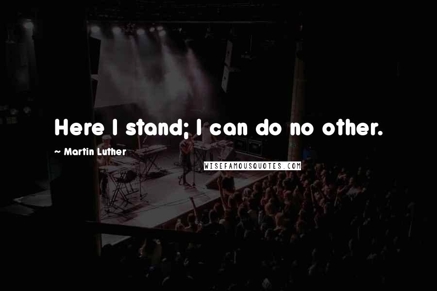 Martin Luther Quotes: Here I stand; I can do no other.