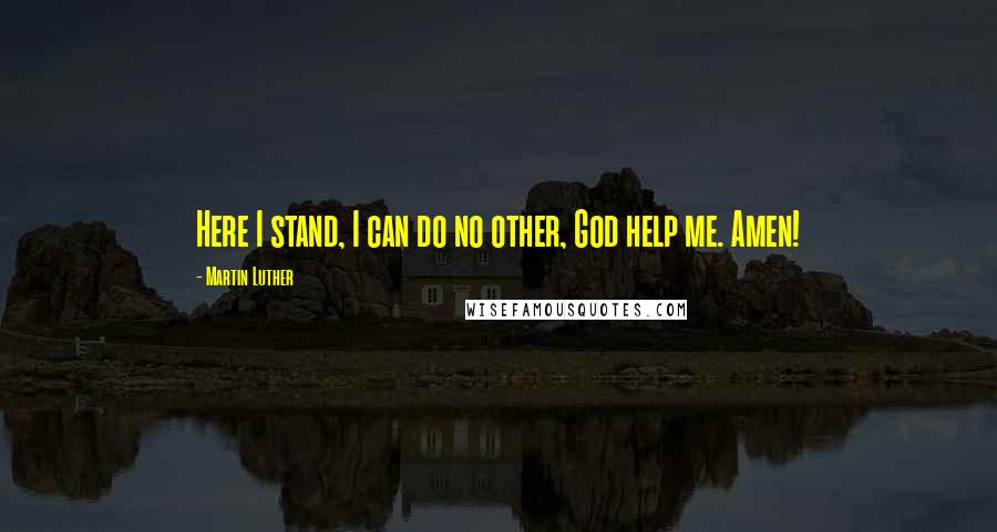 Martin Luther Quotes: Here I stand, I can do no other, God help me. Amen!