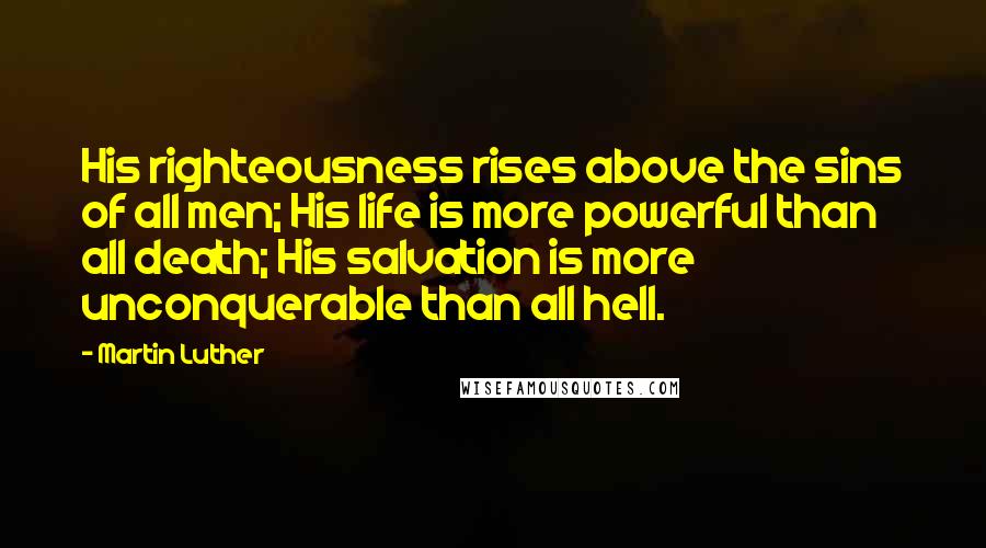 Martin Luther Quotes: His righteousness rises above the sins of all men; His life is more powerful than all death; His salvation is more unconquerable than all hell.