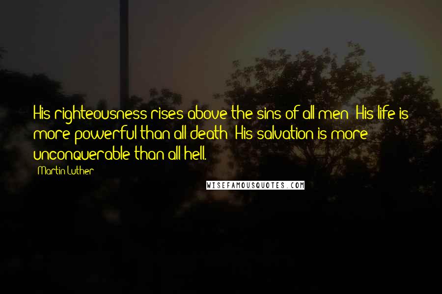 Martin Luther Quotes: His righteousness rises above the sins of all men; His life is more powerful than all death; His salvation is more unconquerable than all hell.