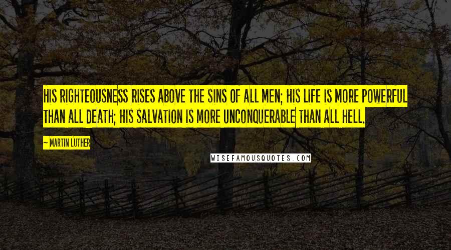 Martin Luther Quotes: His righteousness rises above the sins of all men; His life is more powerful than all death; His salvation is more unconquerable than all hell.