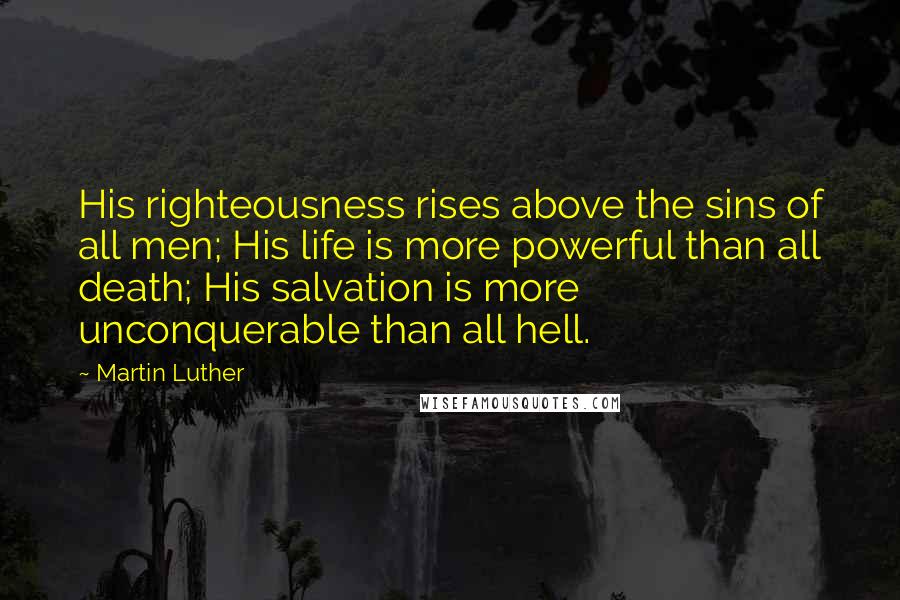 Martin Luther Quotes: His righteousness rises above the sins of all men; His life is more powerful than all death; His salvation is more unconquerable than all hell.