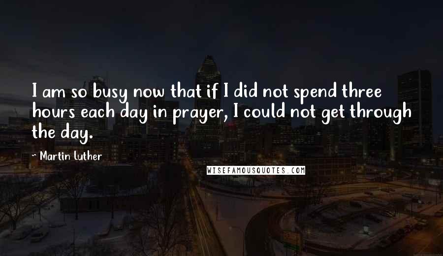 Martin Luther Quotes: I am so busy now that if I did not spend three hours each day in prayer, I could not get through the day.